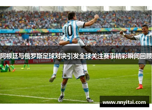 阿根廷与俄罗斯足球对决引发全球关注赛事精彩瞬间回顾